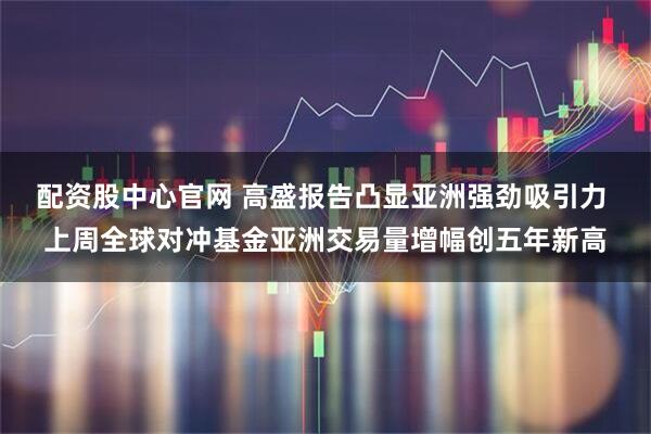 配资股中心官网 高盛报告凸显亚洲强劲吸引力 上周全球对冲基金亚洲交易量增幅创五年新高