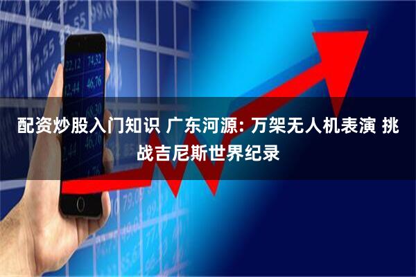 配资炒股入门知识 广东河源: 万架无人机表演 挑战吉尼斯世界纪录