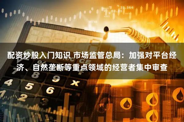 配资炒股入门知识 市场监管总局：加强对平台经济、自然垄断等重点领域的经营者集中审查