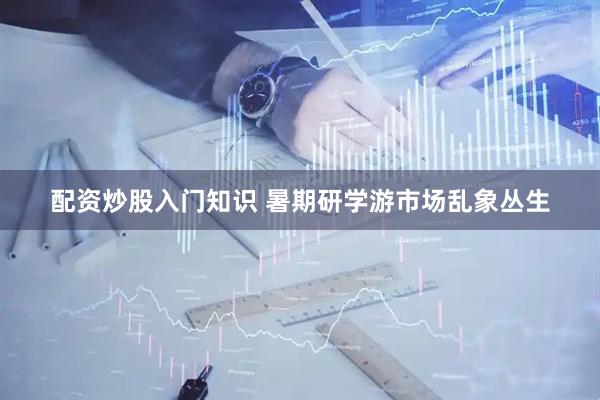 配资炒股入门知识 暑期研学游市场乱象丛生