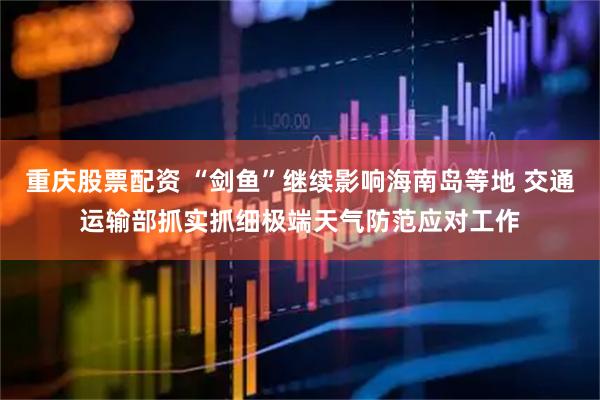 重庆股票配资 “剑鱼”继续影响海南岛等地 交通运输部抓实抓细极端天气防范应对工作