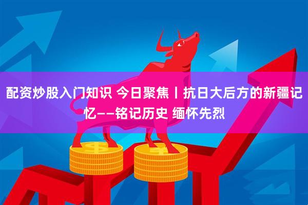 配资炒股入门知识 今日聚焦丨抗日大后方的新疆记忆——铭记历史 缅怀先烈