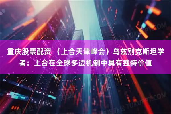 重庆股票配资 （上合天津峰会）乌兹别克斯坦学者：上合在全球多边机制中具有独特价值