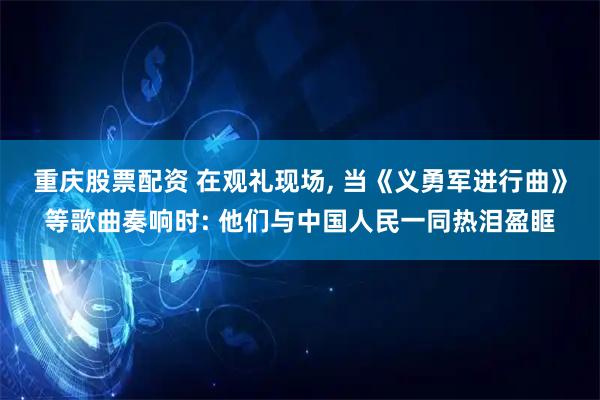 重庆股票配资 在观礼现场, 当《义勇军进行曲》等歌曲奏响时: 他们与中国人民一同热泪盈眶
