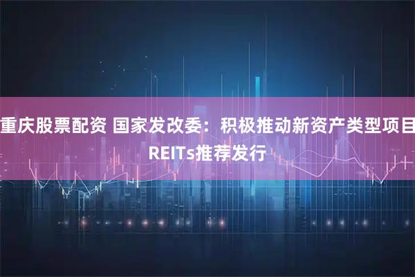 重庆股票配资 国家发改委：积极推动新资产类型项目REITs推荐发行