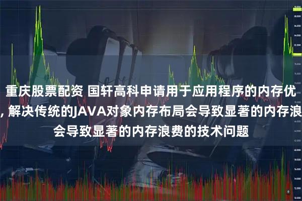 重庆股票配资 国轩高科申请用于应用程序的内存优化方法等专利, 解决传统的JAVA对象内存布局会导致显著的内存浪费的技术问题