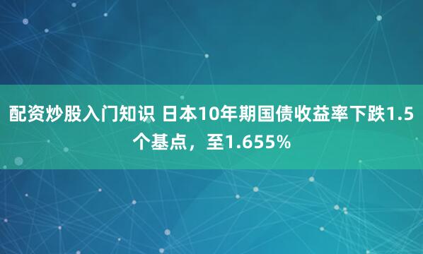 配资炒股入门知识 日本10年期国债收益率下跌1.5个基点，至1.655%
