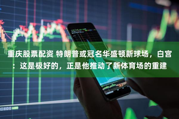 重庆股票配资 特朗普或冠名华盛顿新球场，白宫：这是极好的，正是他推动了新体育场的重建