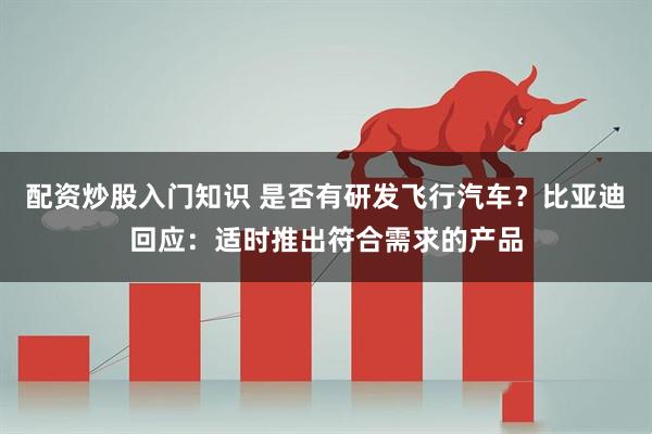 配资炒股入门知识 是否有研发飞行汽车？比亚迪回应：适时推出符合需求的产品