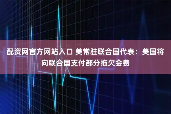 配资网官方网站入口 美常驻联合国代表：美国将向联合国支付部分拖欠会费