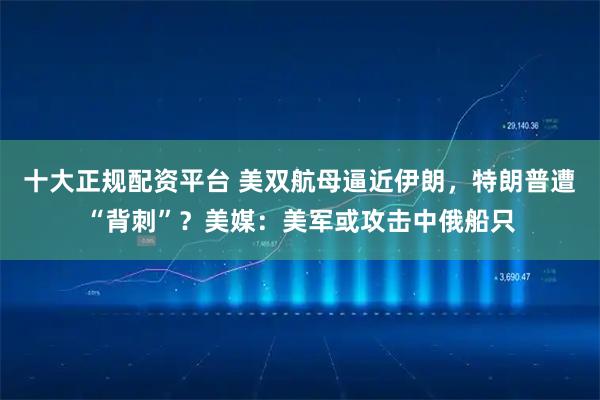 十大正规配资平台 美双航母逼近伊朗，特朗普遭“背刺”？美媒：美军或攻击中俄船只